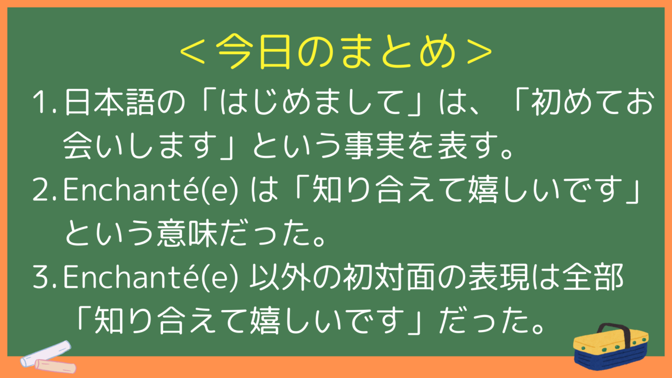 ＜今日のまとめ＞
日本語の「はじめまして」は、「初めてお会いします」という事実を表す。
Enchanté(e) は「知り合えて嬉しいです」という意味だった。
Enchanté(e) 以外の初対面の表現は全部「知り合えて嬉しいです」だった。