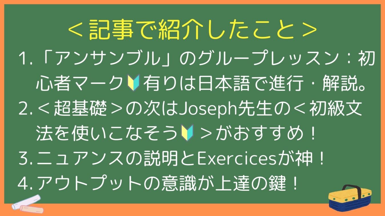 ＜記事で紹介したこと＞
1. 「アンサンブル」のグループレッスン：初心者マーク🔰有りは日本語で進行・解説。
2. ＜超基礎＞の次はJoseph先生の＜初級文法を使いこなそう🔰＞がおすすめ！
3. ニュアンスの説明とExercicesが神！
4. アウトプットの意識が上達の鍵！