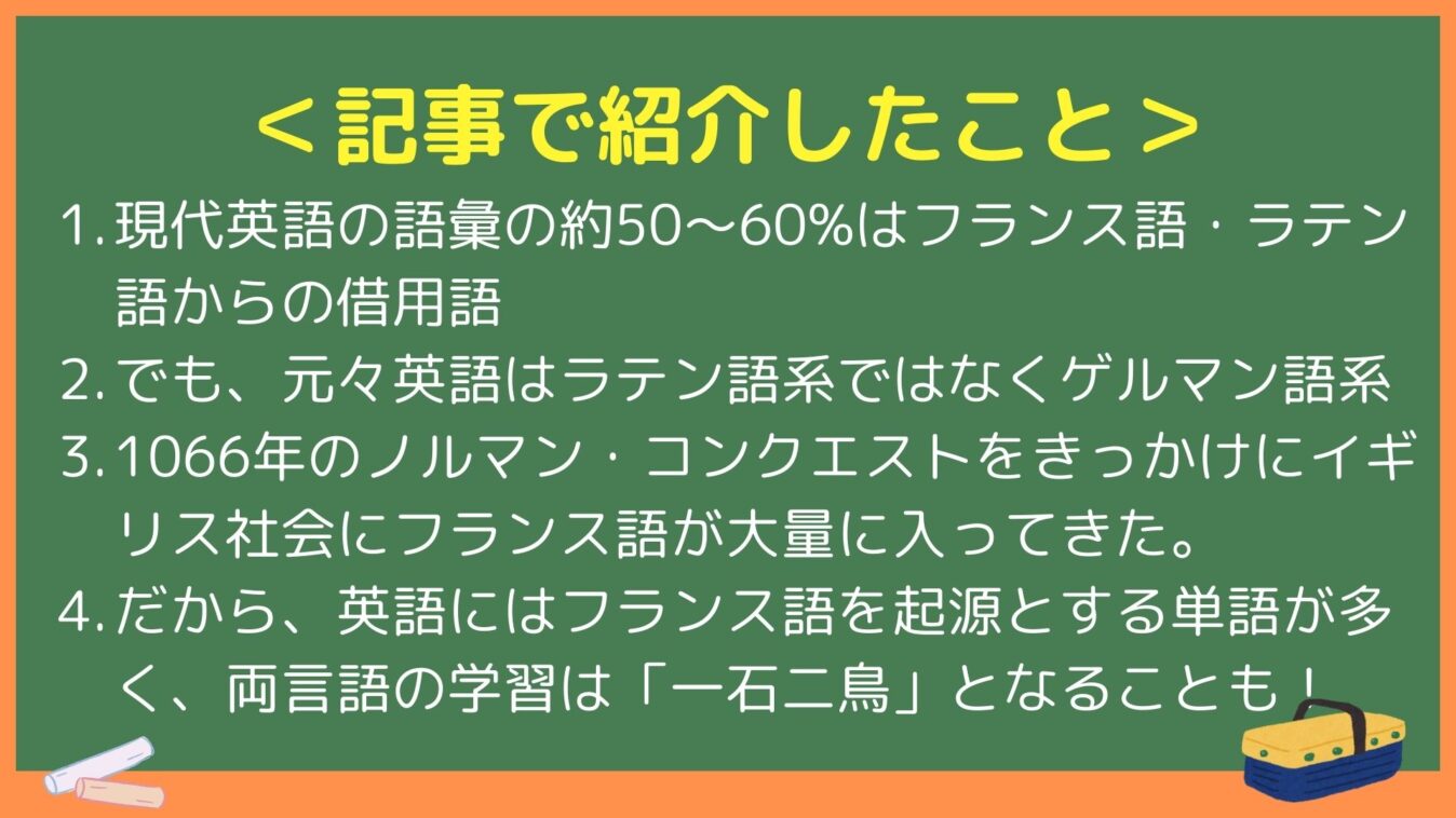 ＜記事で紹介したこと＞
1. 現代英語の語彙の約50～60%はフランス語・ラテン語からの借用語
2. でも、元々英語はラテン語系ではなくゲルマン語系
3. 1066年のノルマン・コンクエストをきっかけにイギリス社会にフランス語が大量に入ってきた。
4. だから、英語にはフランス語を起源とする単語が多く、両言語の学習は「一石二鳥」となることも！