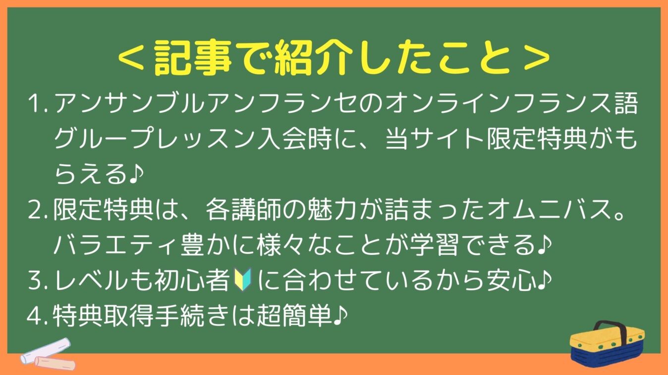 ＜記事で紹介したこと＞
1. アンサンブルアンフランセのオンラインフランス語グループレッスン入会時に、当サイト限定特典がもらえる♪
2. 限定特典は、各講師の魅力が詰まったオムニバス。バラエティ豊かに様々なことが学習できる♪
3. レベルも初心者🔰に合わせているから安心♪
4. 特典取得手続きは超簡単♪